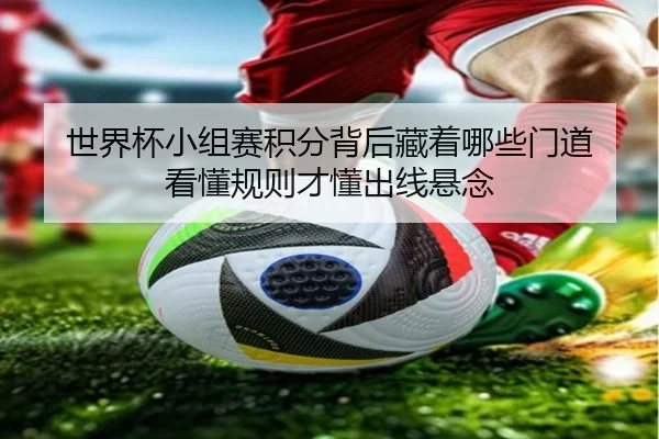 世界杯小组赛积分背后藏着哪些门道 看懂规则才懂出线悬念
