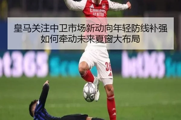 皇马关注中卫市场新动向年轻防线补强如何牵动未来夏窗大布局